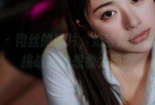 微密圈 - 肉丝的图片，奶宝妹纸你这是要挑战我的想象力吗？